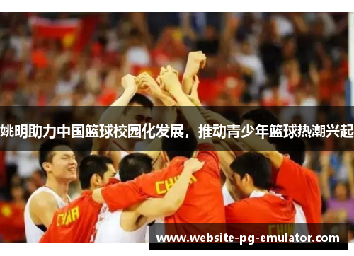 姚明助力中国篮球校园化发展,推动青少年篮球热潮兴起 姚明助力中国篮球校园化发展,推动青少年篮球热潮兴起