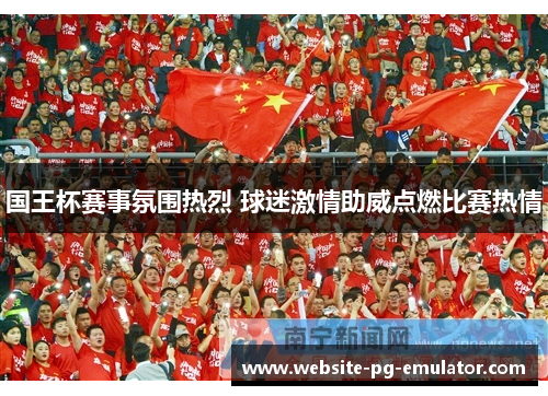国王杯赛事氛围热烈 球迷激情助威点燃比赛热情 国王杯赛事氛围热烈 球迷激情助威点燃比赛热情