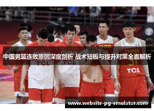 中国男篮连败原因深度剖析 战术短板与提升对策全面解析 中国男篮连败原因深度剖析 战术短板与提升对策全面解析