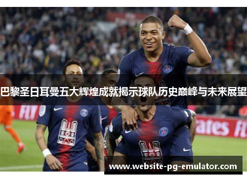 巴黎圣日耳曼五大辉煌成就揭示球队历史巅峰与未来展望 巴黎圣日耳曼五大辉煌成就揭示球队历史巅峰与未来展望