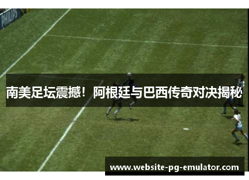 南美足坛震撼!阿根廷与巴西传奇对决揭秘 南美足坛震撼!阿根廷与巴西传奇对决揭秘