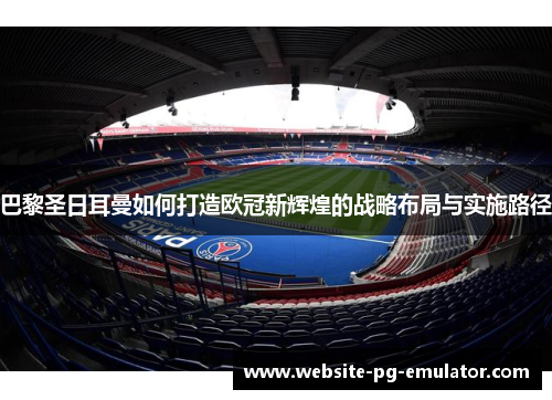 巴黎圣日耳曼如何打造欧冠新辉煌的战略布局与实施路径 巴黎圣日耳曼如何打造欧冠新辉煌的战略布局与实施路径