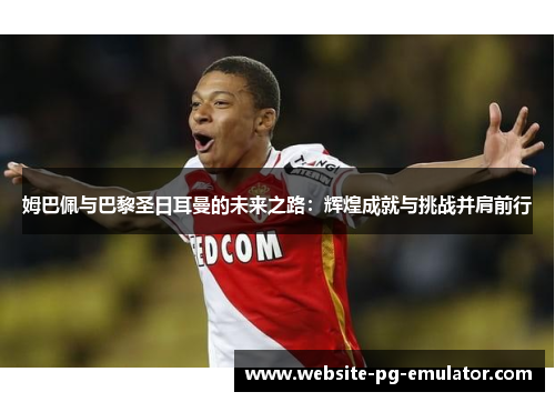 姆巴佩与巴黎圣日耳曼的未来之路：辉煌成就与挑战并肩前行