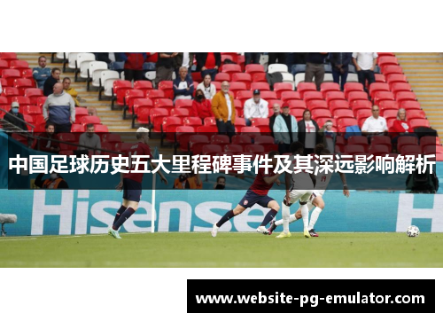 中国足球历史五大里程碑事件及其深远影响解析 中国足球历史五大里程碑事件及其深远影响解析