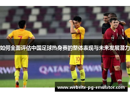 如何全面评估中国足球热身赛的整体表现与未来发展潜力