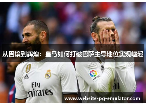 从困境到辉煌:皇马如何打破巴萨主导地位实现崛起 从困境到辉煌:皇马如何打破巴萨主导地位实现崛起