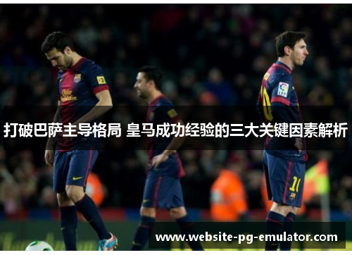 打破巴萨主导格局 皇马成功经验的三大关键因素解析