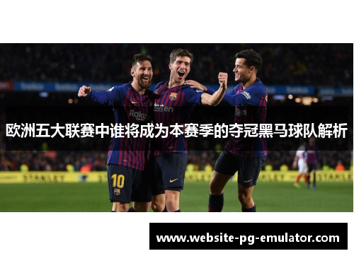 欧洲五大联赛中谁将成为本赛季的夺冠黑马球队解析 欧洲五大联赛中谁将成为本赛季的夺冠黑马球队解析