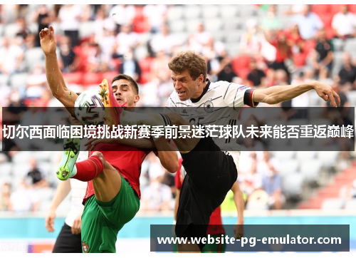 切尔西面临困境挑战新赛季前景迷茫球队未来能否重返巅峰 切尔西面临困境挑战新赛季前景迷茫球队未来能否重返巅峰