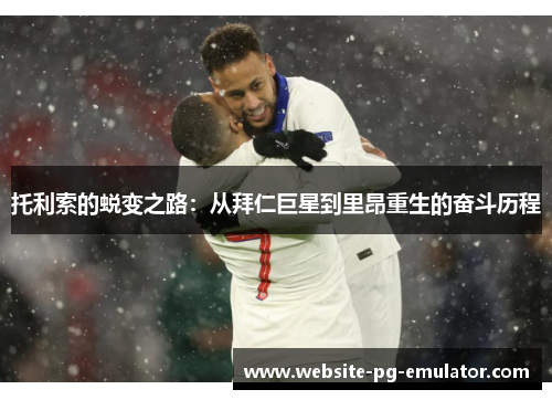 托利索的蜕变之路:从拜仁巨星到里昂重生的奋斗历程 托利索的蜕变之路:从拜仁巨星到里昂重生的奋斗历程