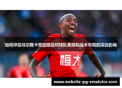 如何评估马尔斯卡克加盟后对球队表现和战术布局的深远影响 如何评估马尔斯卡克加盟后对球队表现和战术布局的深远影响