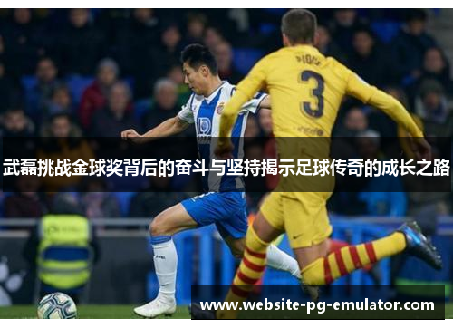 武磊挑战金球奖背后的奋斗与坚持揭示足球传奇的成长之路 武磊挑战金球奖背后的奋斗与坚持揭示足球传奇的成长之路