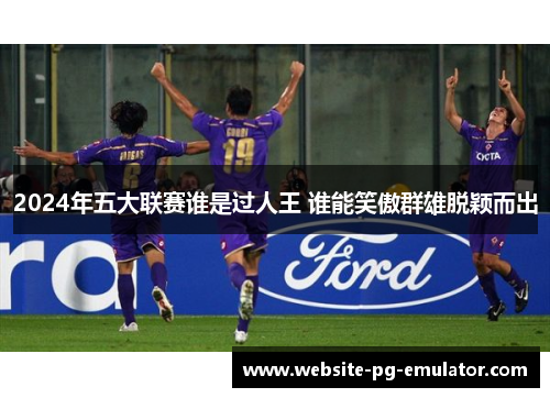 2024年五大联赛谁是过人王 谁能笑傲群雄脱颖而出 2024年五大联赛谁是过人王 谁能笑傲群雄脱颖而出
