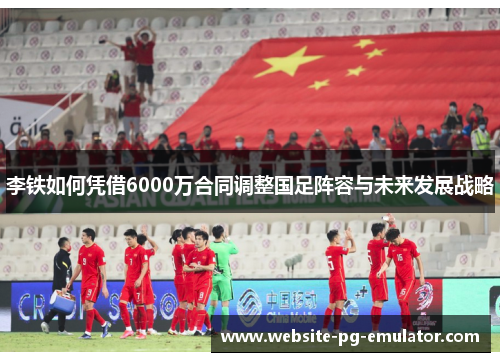 李铁如何凭借6000万合同调整国足阵容与未来发展战略 李铁如何凭借6000万合同调整国足阵容与未来发展战略