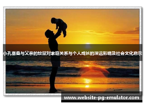 小孔塞桑与父亲的较量对家庭关系与个人成长的深远影响及社会文化启示 小孔塞桑与父亲的较量对家庭关系与个人成长的深远影响及社会文化启示