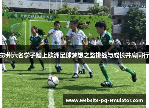 彭州六名学子踏上欧洲足球梦想之路挑战与成长并肩同行 彭州六名学子踏上欧洲足球梦想之路挑战与成长并肩同行