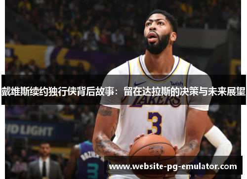 戴维斯续约独行侠背后故事:留在达拉斯的决策与未来展望 戴维斯续约独行侠背后故事:留在达拉斯的决策与未来展望