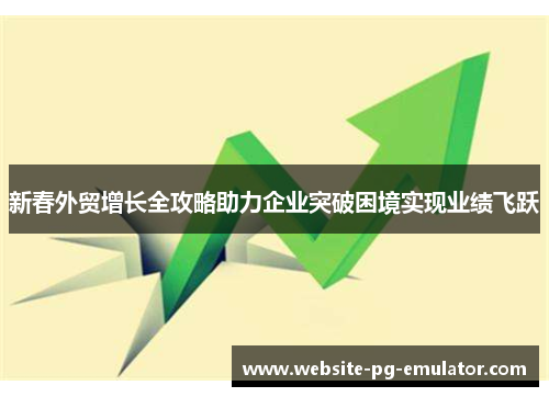 新春外贸增长全攻略助力企业突破困境实现业绩飞跃 新春外贸增长全攻略助力企业突破困境实现业绩飞跃