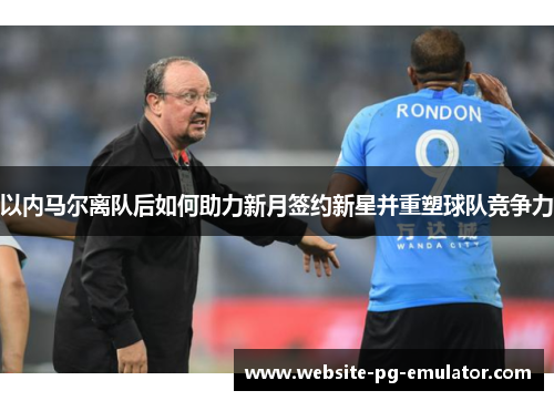 以内马尔离队后如何助力新月签约新星并重塑球队竞争力 以内马尔离队后如何助力新月签约新星并重塑球队竞争力