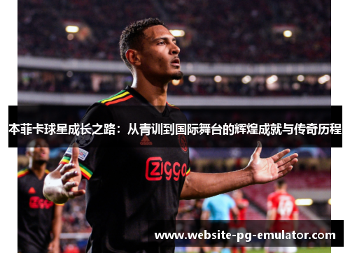本菲卡球星成长之路:从青训到国际舞台的辉煌成就与传奇历程 本菲卡球星成长之路:从青训到国际舞台的辉煌成就与传奇历程