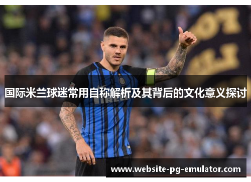 国际米兰球迷常用自称解析及其背后的文化意义探讨 国际米兰球迷常用自称解析及其背后的文化意义探讨