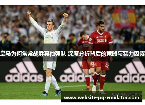 皇马为何常常战胜其他强队 深度分析背后的策略与实力因素 皇马为何常常战胜其他强队 深度分析背后的策略与实力因素