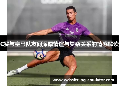 C罗与皇马队友间深厚情谊与复杂关系的情感解读 C罗与皇马队友间深厚情谊与复杂关系的情感解读