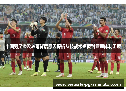 中国男足惨败越南背后原因探析从技战术短板到管理体制困境 中国男足惨败越南背后原因探析从技战术短板到管理体制困境