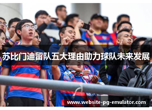 苏比门迪留队五大理由助力球队未来发展 苏比门迪留队五大理由助力球队未来发展
