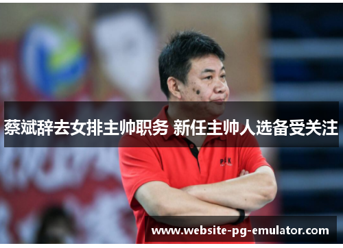 蔡斌辞去女排主帅职务 新任主帅人选备受关注 蔡斌辞去女排主帅职务 新任主帅人选备受关注