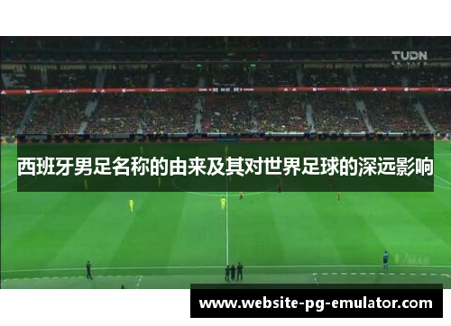 西班牙男足名称的由来及其对世界足球的深远影响 西班牙男足名称的由来及其对世界足球的深远影响