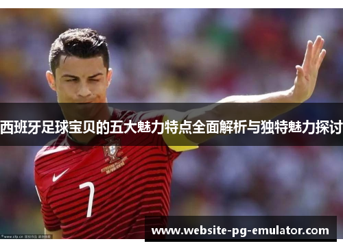 西班牙足球宝贝的五大魅力特点全面解析与独特魅力探讨 西班牙足球宝贝的五大魅力特点全面解析与独特魅力探讨