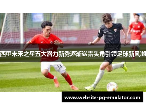 西甲未来之星五大潜力新秀逐渐崭露头角引领足球新风潮 西甲未来之星五大潜力新秀逐渐崭露头角引领足球新风潮