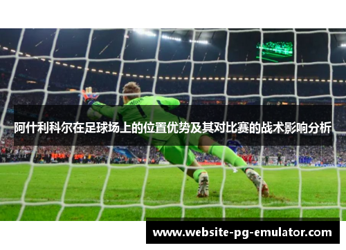 阿什利科尔在足球场上的位置优势及其对比赛的战术影响分析 阿什利科尔在足球场上的位置优势及其对比赛的战术影响分析