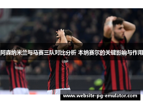 阿森纳米兰与马赛三队对比分析 本纳赛尔的关键影响与作用 阿森纳米兰与马赛三队对比分析 本纳赛尔的关键影响与作用