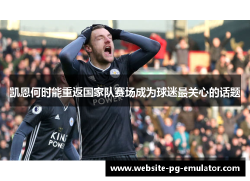 凯恩何时能重返国家队赛场成为球迷最关心的话题 凯恩何时能重返国家队赛场成为球迷最关心的话题