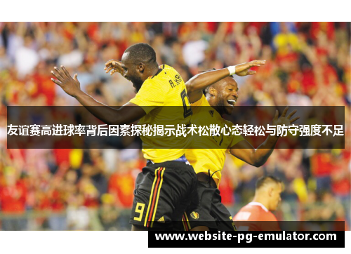 友谊赛高进球率背后因素探秘揭示战术松散心态轻松与防守强度不足 友谊赛高进球率背后因素探秘揭示战术松散心态轻松与防守强度不足
