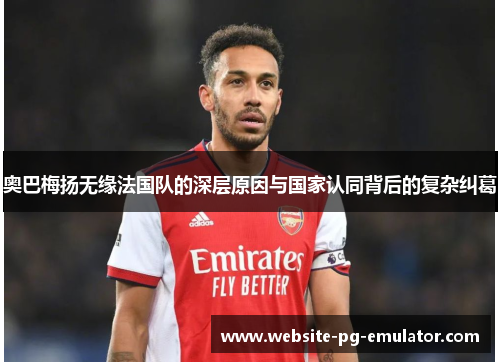 奥巴梅扬无缘法国队的深层原因与国家认同背后的复杂纠葛 奥巴梅扬无缘法国队的深层原因与国家认同背后的复杂纠葛
