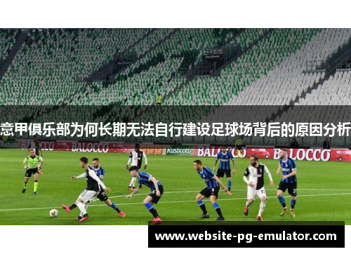 意甲俱乐部为何长期无法自行建设足球场背后的原因分析 意甲俱乐部为何长期无法自行建设足球场背后的原因分析