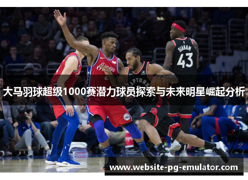 大马羽球超级1000赛潜力球员探索与未来明星崛起分析 大马羽球超级1000赛潜力球员探索与未来明星崛起分析