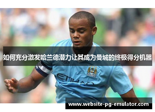 如何充分激发哈兰德潜力让其成为曼城的终极得分机器 如何充分激发哈兰德潜力让其成为曼城的终极得分机器