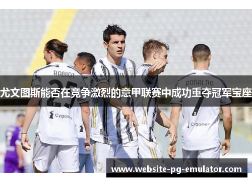 尤文图斯能否在竞争激烈的意甲联赛中成功重夺冠军宝座 尤文图斯能否在竞争激烈的意甲联赛中成功重夺冠军宝座