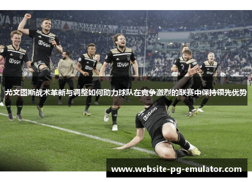 尤文图斯战术革新与调整如何助力球队在竞争激烈的联赛中保持领先优势