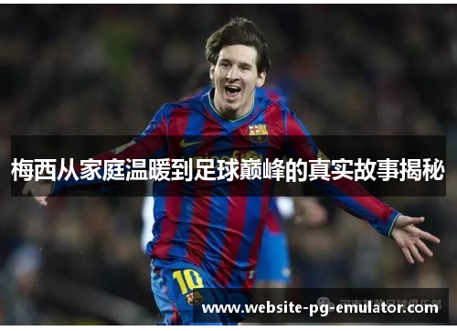 梅西从家庭温暖到足球巅峰的真实故事揭秘 梅西从家庭温暖到足球巅峰的真实故事揭秘