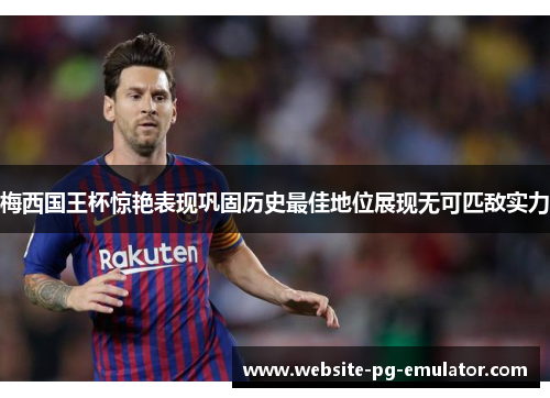 梅西国王杯惊艳表现巩固历史最佳地位展现无可匹敌实力