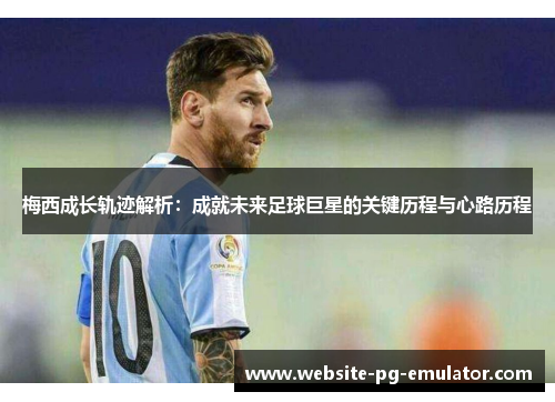 梅西成长轨迹解析：成就未来足球巨星的关键历程与心路历程