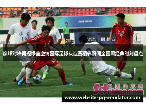 巅峰对决再现绿茵激情国际足球友谊赛精彩瞬间全回顾经典时刻盘点 巅峰对决再现绿茵激情国际足球友谊赛精彩瞬间全回顾经典时刻盘点