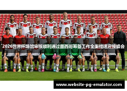 2026世界杯场馆审核顺利通过墨西哥筹备工作全面提速迎接盛会 2026世界杯场馆审核顺利通过墨西哥筹备工作全面提速迎接盛会