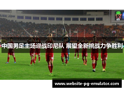 中国男足主场迎战印尼队 展望全新挑战力争胜利 中国男足主场迎战印尼队 展望全新挑战力争胜利