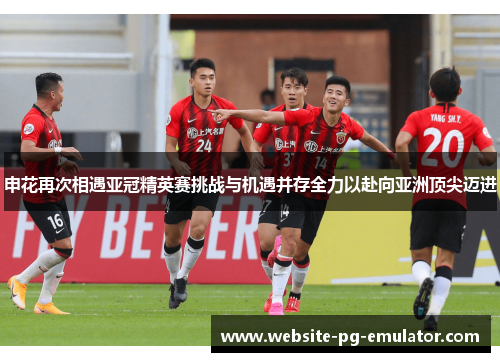 申花再次相遇亚冠精英赛挑战与机遇并存全力以赴向亚洲顶尖迈进 申花再次相遇亚冠精英赛挑战与机遇并存全力以赴向亚洲顶尖迈进